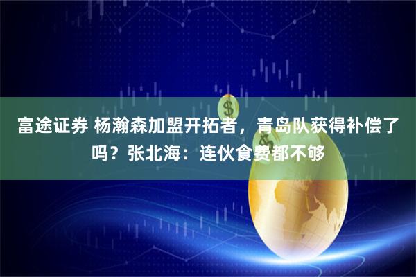 富途证券 杨瀚森加盟开拓者，青岛队获得补偿了吗？张北海：连伙食费都不够