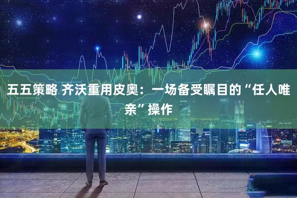 五五策略 齐沃重用皮奥：一场备受瞩目的“任人唯亲”操作