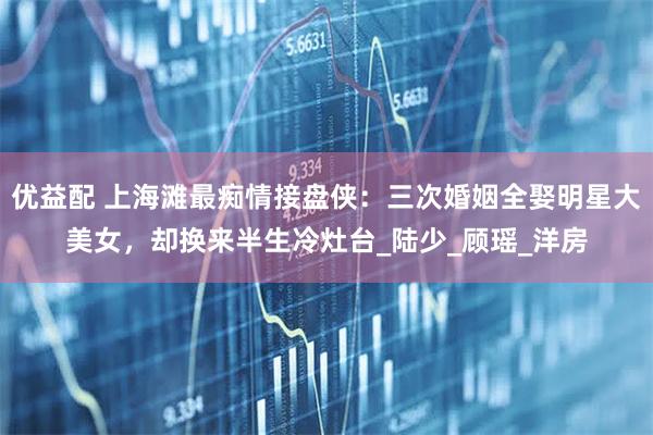 优益配 上海滩最痴情接盘侠：三次婚姻全娶明星大美女，却换来半生冷灶台_陆少_顾瑶_洋房