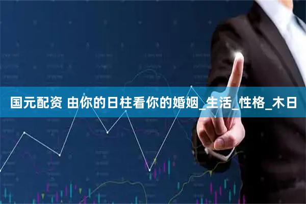 国元配资 由你的日柱看你的婚姻_生活_性格_木日