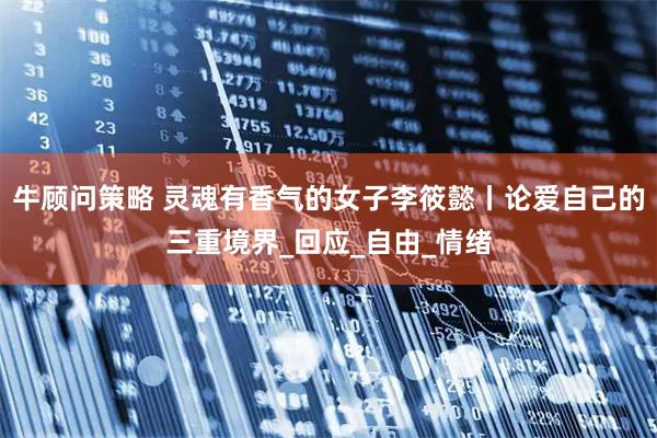 牛顾问策略 灵魂有香气的女子李筱懿丨论爱自己的三重境界_回应_自由_情绪