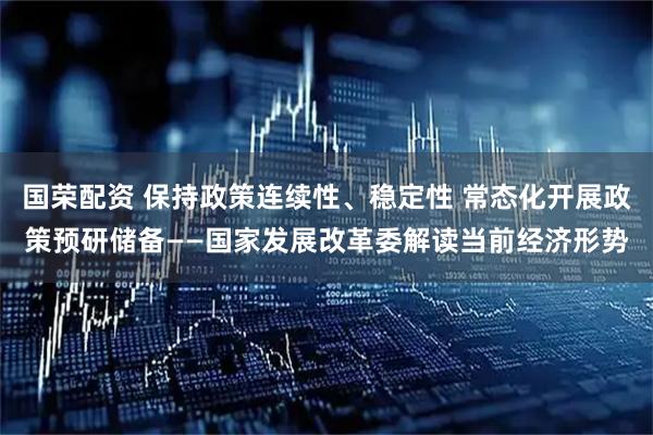国荣配资 保持政策连续性、稳定性 常态化开展政策预研储备——国家发展改革委解读当前经济形势