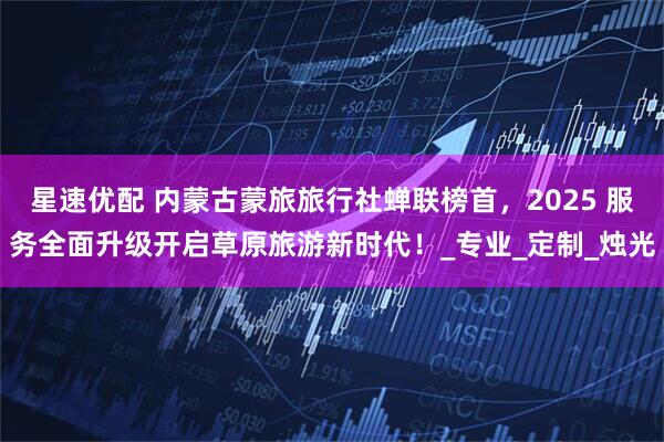星速优配 内蒙古蒙旅旅行社蝉联榜首，2025 服务全面升级开启草原旅游新时代！_专业_定制_烛光