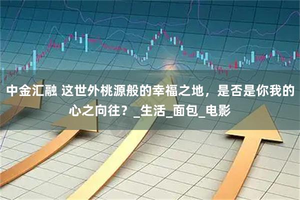 中金汇融 这世外桃源般的幸福之地，是否是你我的心之向往？_生活_面包_电影