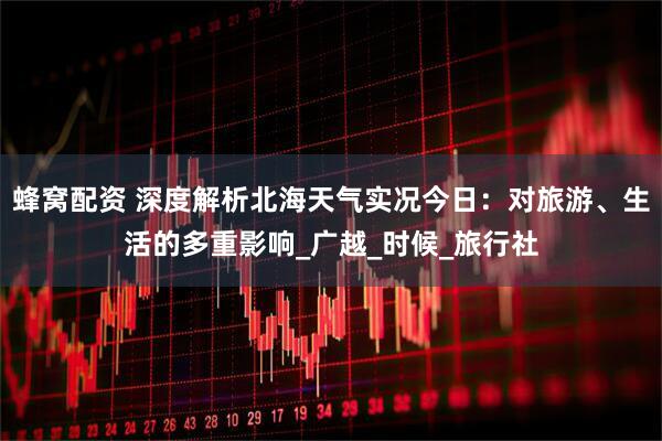 蜂窝配资 深度解析北海天气实况今日：对旅游、生活的多重影响_广越_时候_旅行社