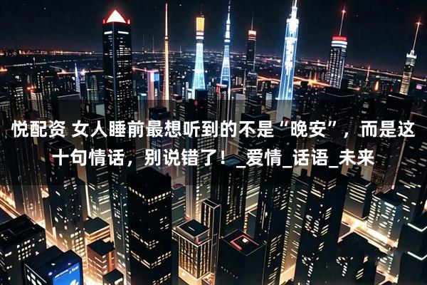 悦配资 女人睡前最想听到的不是“晚安”，而是这十句情话，别说错了！_爱情_话语_未来