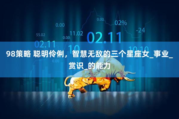 98策略 聪明伶俐，智慧无敌的三个星座女_事业_赏识_的能力