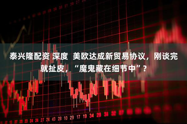 泰兴隆配资 深度  美欧达成新贸易协议，刚谈完就扯皮，“魔鬼藏在细节中”？