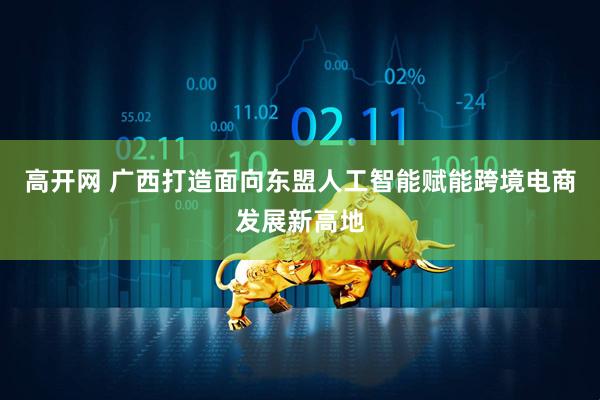 高开网 广西打造面向东盟人工智能赋能跨境电商发展新高地
