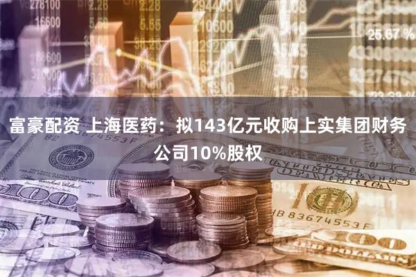 富豪配资 上海医药：拟143亿元收购上实集团财务公司10%股权