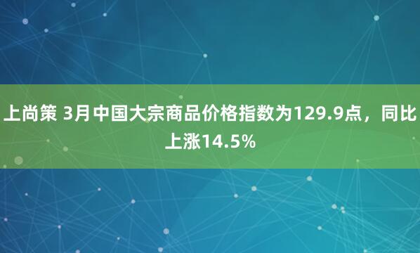 上尚策 3月中国大宗商品价格指数为129.9点，同比上涨14.5%