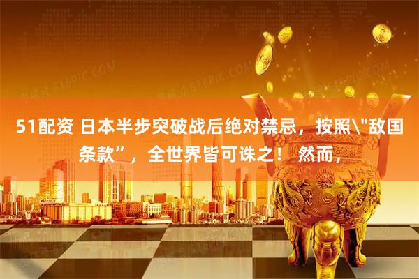 51配资 日本半步突破战后绝对禁忌，按照＂敌国条款”，全世界皆可诛之！ 然而，
