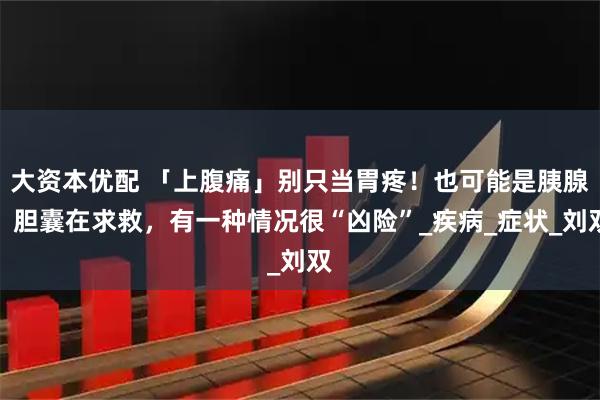 大资本优配 「上腹痛」别只当胃疼！也可能是胰腺、胆囊在求救，有一种情况很“凶险”_疾病_症状_刘双