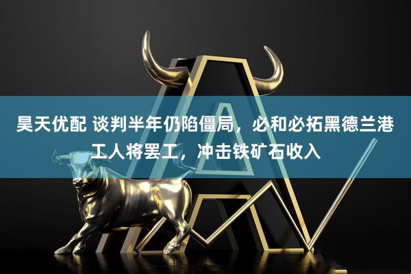 昊天优配 谈判半年仍陷僵局，必和必拓黑德兰港工人将罢工，冲击铁矿石收入